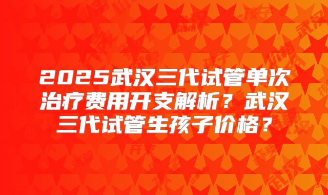 2025武汉三代试管单次治疗费用开支解析?武汉三代试管生孩子价格?