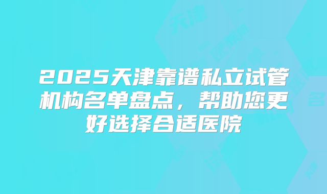 2025天津靠谱私立试管机构名单盘点，帮助您更好选择合适医院
