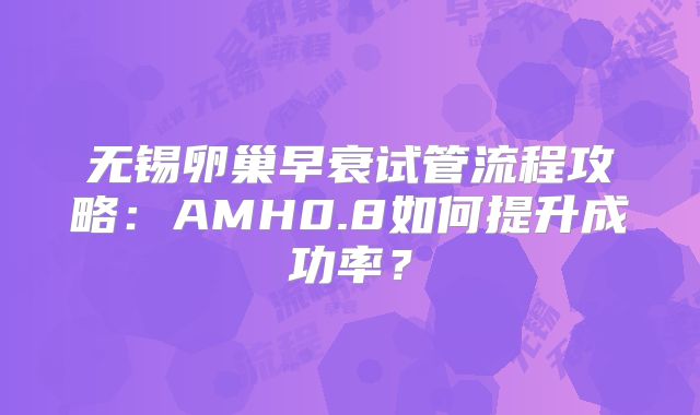 无锡卵巢早衰试管流程攻略:AMH0.8如何提升成功率?