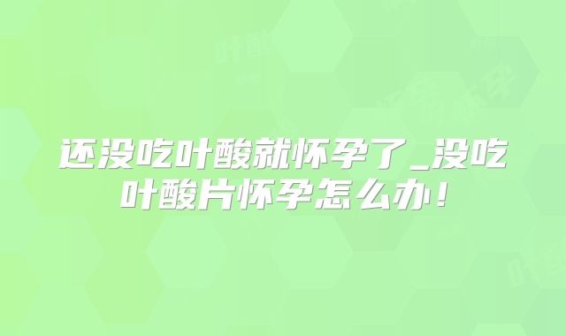 还没吃叶酸就怀孕了_没吃叶酸片怀孕怎么办！