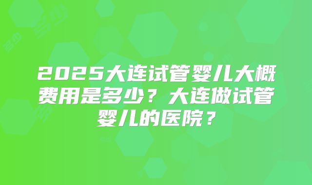 2025大连试管婴儿大概费用是多少？大连做试管婴儿的医院？