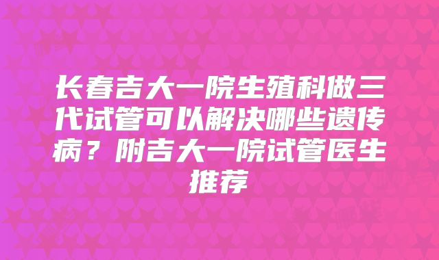 长春吉大一院生殖科做三代试管可以解决哪些遗传病？附吉大一院试管医生推荐
