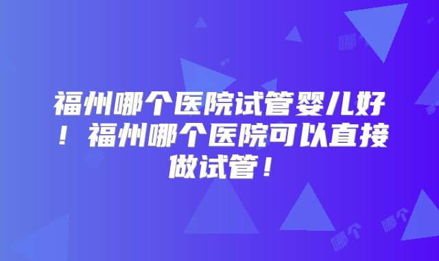 福州哪个医院试管婴儿好!福州哪个医院可以直接做试管!