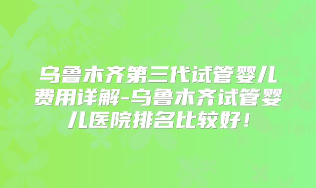 乌鲁木齐第三代试管婴儿费用详解-乌鲁木齐试管婴儿医院排名比较好！