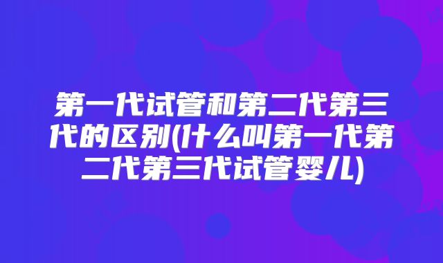 第一代试管和第二代第三代的区别(什么叫第一代第二代第三代试管婴儿)