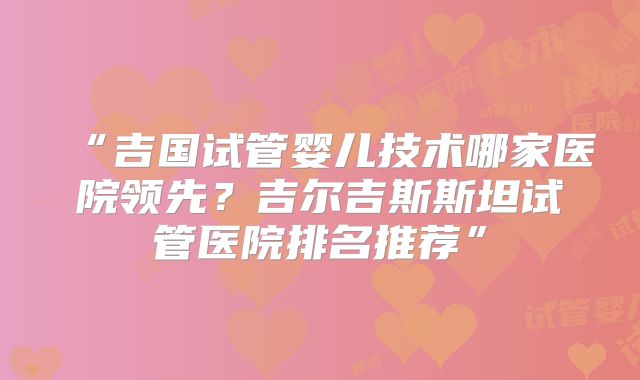 “吉国试管婴儿技术哪家医院领先？吉尔吉斯斯坦试管医院排名推荐”