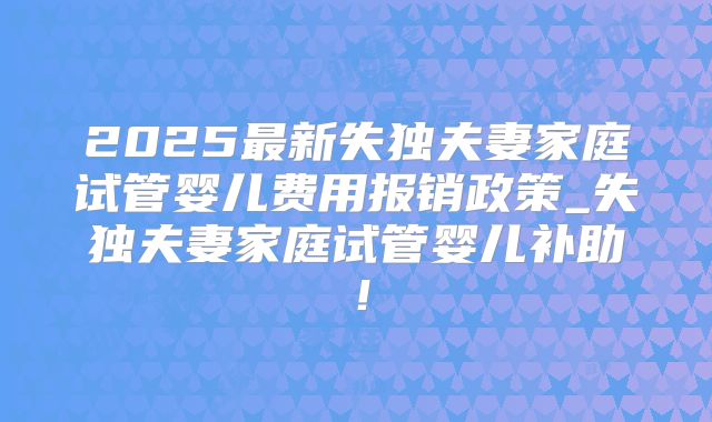 2025最新失独夫妻家庭试管婴儿费用报销政策_失独夫妻家庭试管婴儿补助！