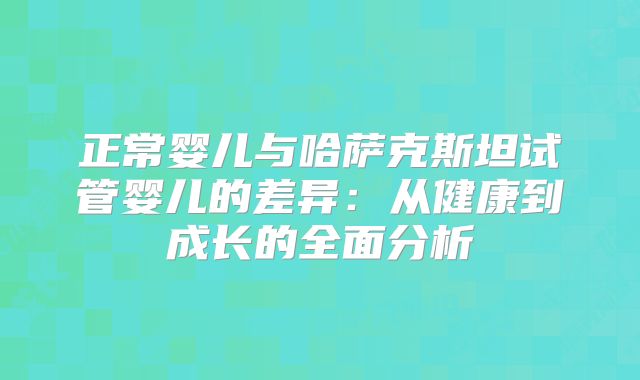 正常婴儿与哈萨克斯坦试管婴儿的差异：从健康到成长的全面分析
