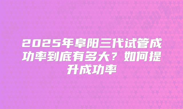 2025年阜阳三代试管成功率到底有多大?如何提升成功率