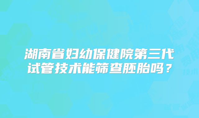 湖南省妇幼保健院第三代试管技术能筛查胚胎吗？