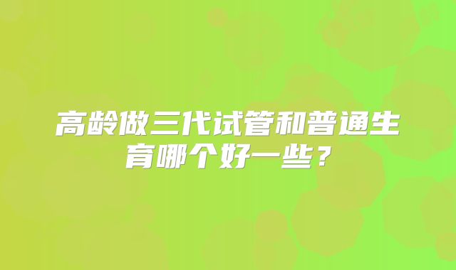 高龄做三代试管和普通生育哪个好一些？