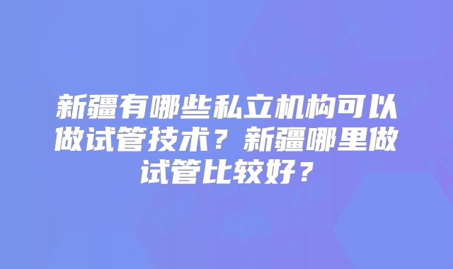 新疆有哪些私立机构可以做试管技术？新疆哪里做试管比较好？