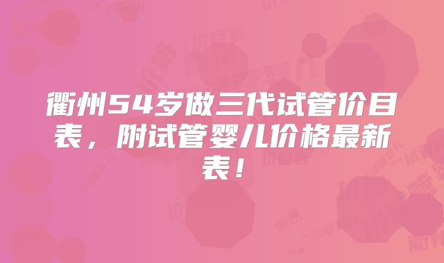 衢州54岁做三代试管价目表，附试管婴儿价格最新表！