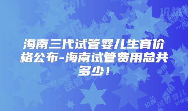 海南三代试管婴儿生育价格公布-海南试管费用总共多少!