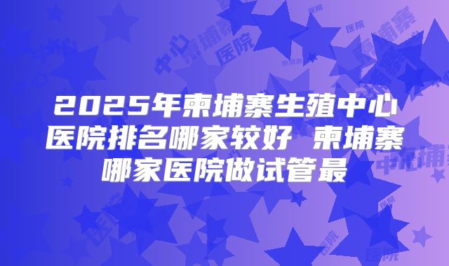 2025年柬埔寨生殖中心医院排名哪家较好 柬埔寨哪家医院做试管最