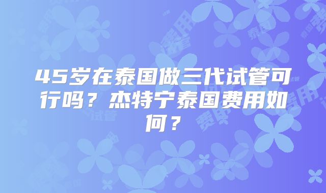 45岁在泰国做三代试管可行吗？杰特宁泰国费用如何？