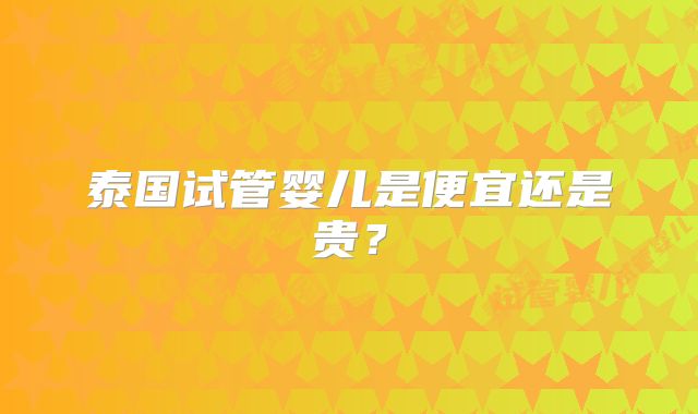 泰国试管婴儿是便宜还是贵？