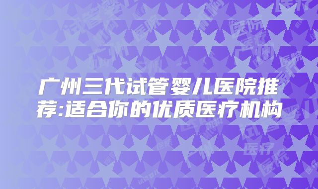 广州三代试管婴儿医院推荐:适合你的优质医疗机构