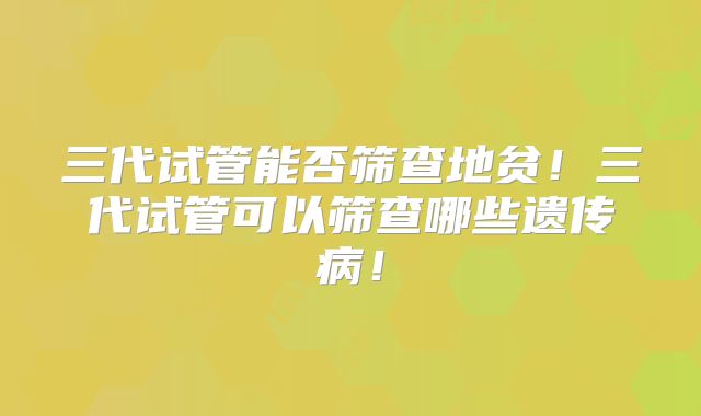 三代试管能否筛查地贫!三代试管可以筛查哪些遗传病!