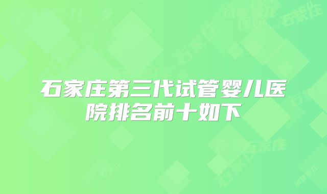 石家庄第三代试管婴儿医院排名前十如下