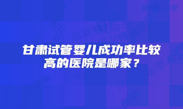 甘肃试管婴儿成功率比较高的医院是哪家？