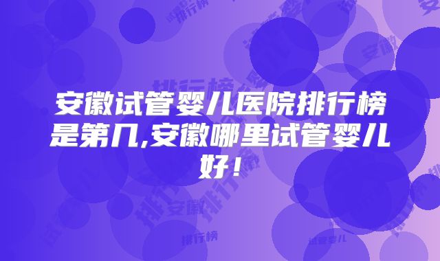 安徽试管婴儿医院排行榜是第几,安徽哪里试管婴儿好!