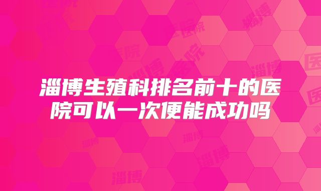 淄博生殖科排名前十的医院可以一次便能成功吗