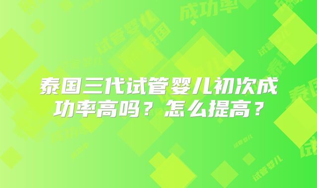 泰国三代试管婴儿初次成功率高吗?怎么提高?