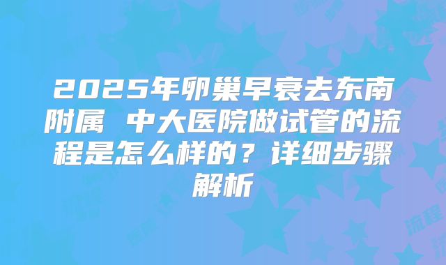 2025年卵巢早衰去东南附属 中大医院做试管的流程是怎么样的?详细步骤解析