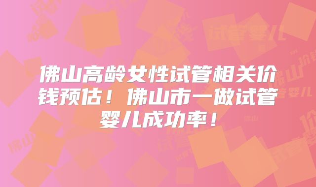 佛山高龄女性试管相关价钱预估！佛山市一做试管婴儿成功率！