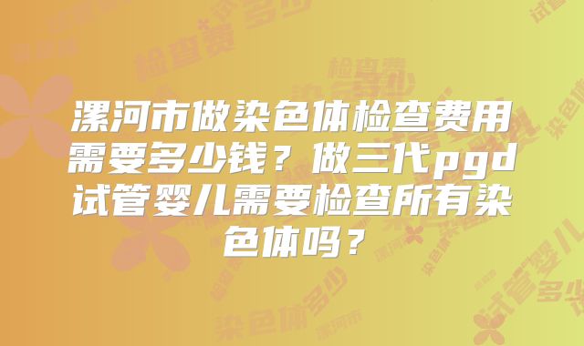 漯河市做染色体检查费用需要多少钱？做三代pgd试管婴儿需要检查所有染色体吗？
