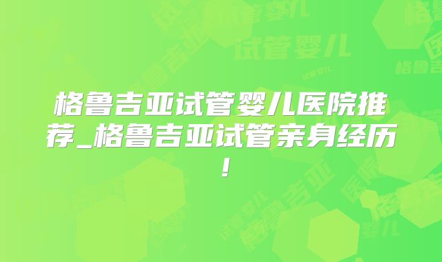 格鲁吉亚试管婴儿医院推荐_格鲁吉亚试管亲身经历!