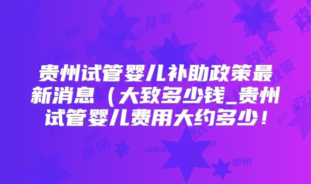 贵州试管婴儿补助政策最新消息（大致多少钱_贵州试管婴儿费用大约多少！