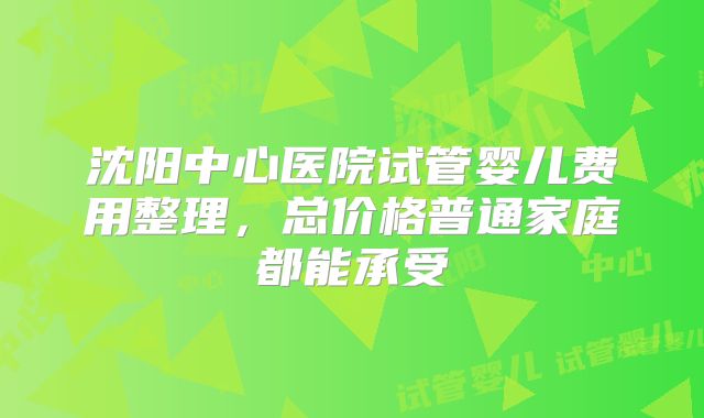 沈阳中心医院试管婴儿费用整理,总价格普通家庭都能承受