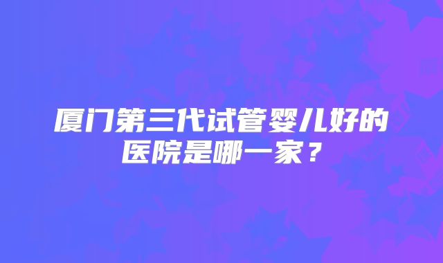 厦门第三代试管婴儿好的医院是哪一家？