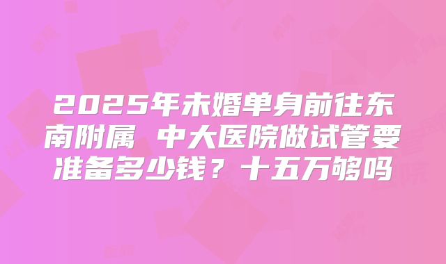 2025年未婚单身前往东南附属 中大医院做试管要准备多少钱？十五万够吗