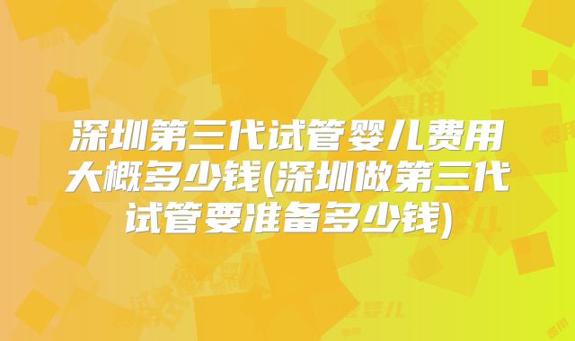 深圳第三代试管婴儿费用大概多少钱(深圳做第三代试管要准备多少钱)