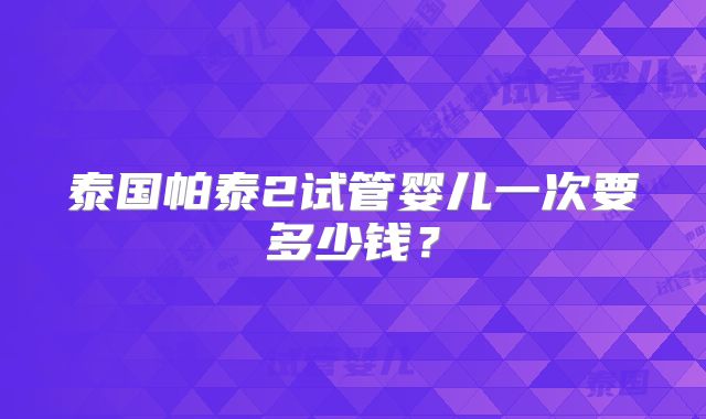 泰国帕泰2试管婴儿一次要多少钱?