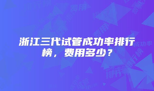 浙江三代试管成功率排行榜,费用多少?