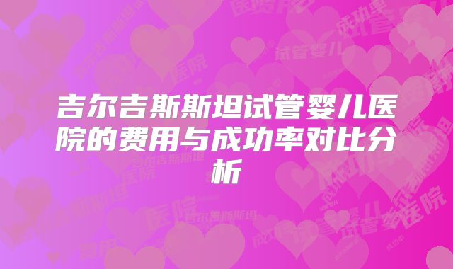 吉尔吉斯斯坦试管婴儿医院的费用与成功率对比分析