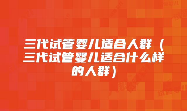 三代试管婴儿适合人群(三代试管婴儿适合什么样的人群)
