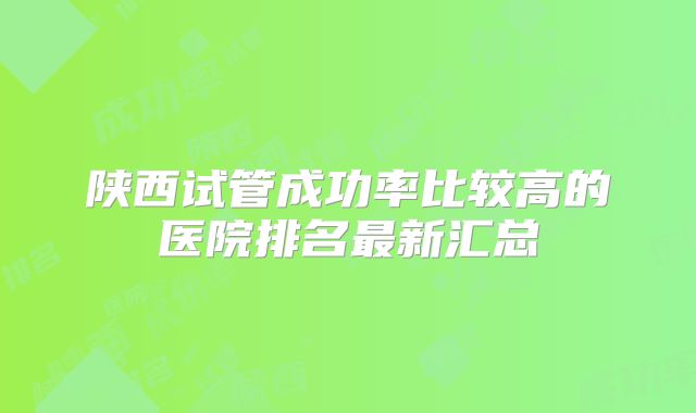 陕西试管成功率比较高的医院排名最新汇总