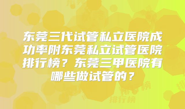 东莞三代试管私立医院成功率附东莞私立试管医院排行榜？东莞三甲医院有哪些做试管的？