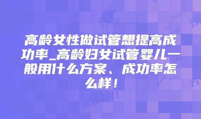 高龄女性做试管想提高成功率_高龄妇女试管婴儿一般用什么方案、成功率怎么样！