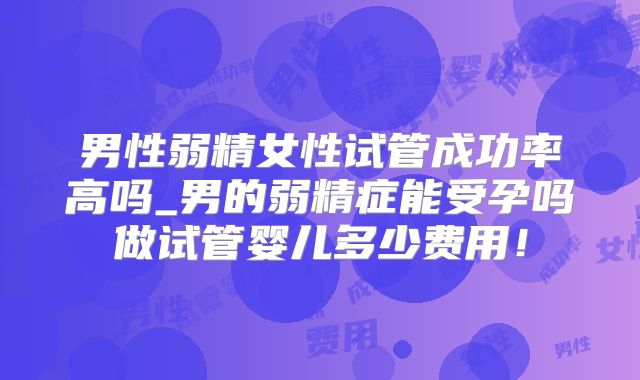 男性弱精女性试管成功率高吗_男的弱精症能受孕吗做试管婴儿多少费用!