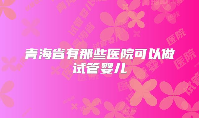 青海省有那些医院可以做试管婴儿