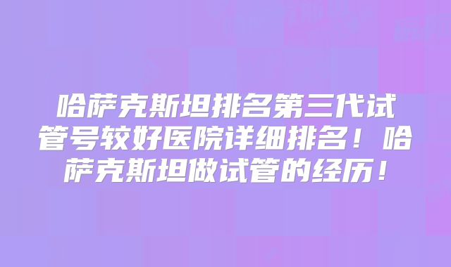 哈萨克斯坦排名第三代试管号较好医院详细排名！哈萨克斯坦做试管的经历！