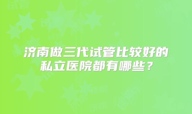 济南做三代试管比较好的私立医院都有哪些？