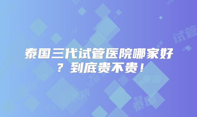 泰国三代试管医院哪家好？到底贵不贵！
