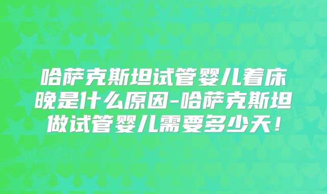 哈萨克斯坦试管婴儿着床晚是什么原因-哈萨克斯坦做试管婴儿需要多少天！